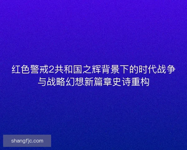 红色警戒2共和国之辉背景下的时代战争与战略幻想新篇章史诗重构