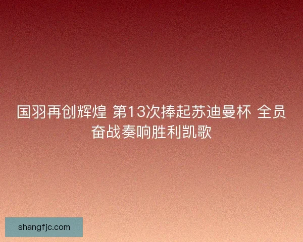 国羽再创辉煌 第13次捧起苏迪曼杯 全员奋战奏响胜利凯歌