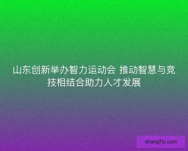 山东创新举办智力运动会 推动智慧与竞技相结合助力人才发展