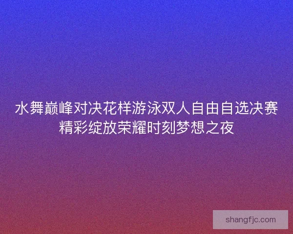 水舞巅峰对决花样游泳双人自由自选决赛精彩绽放荣耀时刻梦想之夜
