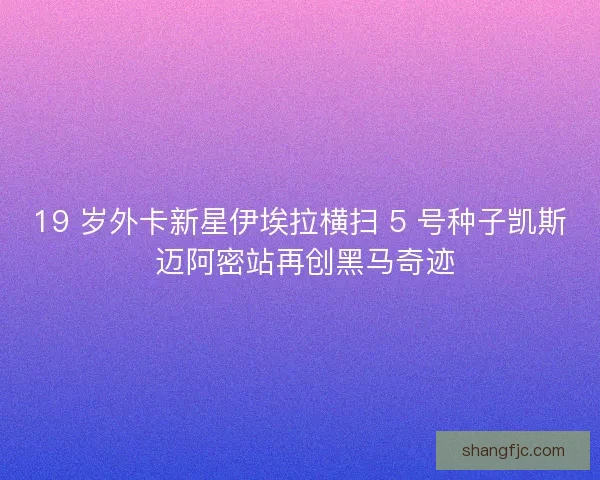 19 岁外卡新星伊埃拉横扫 5 号种子凯斯 迈阿密站再创黑马奇迹