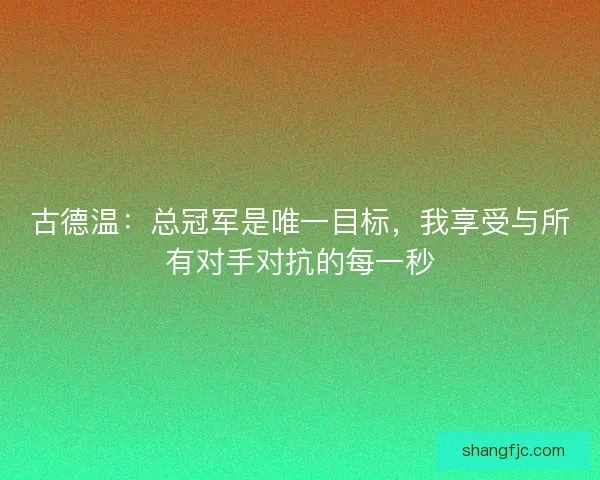 古德温：总冠军是唯一目标，我享受与所有对手对抗的每一秒