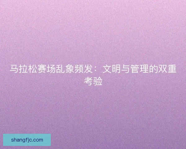 马拉松赛场乱象频发：文明与管理的双重考验