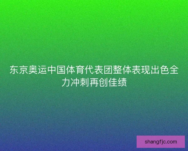 东京奥运中国体育代表团整体表现出色全力冲刺再创佳绩