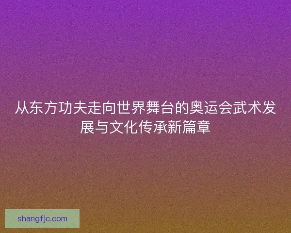 从东方功夫走向世界舞台的奥运会武术发展与文化传承新篇章