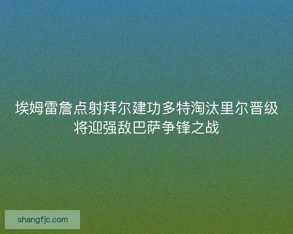埃姆雷詹点射拜尔建功多特淘汰里尔晋级将迎强敌巴萨争锋之战