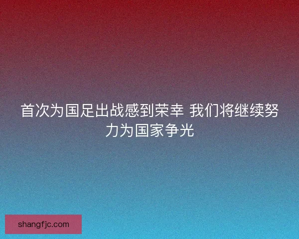 首次为国足出战感到荣幸 我们将继续努力为国家争光