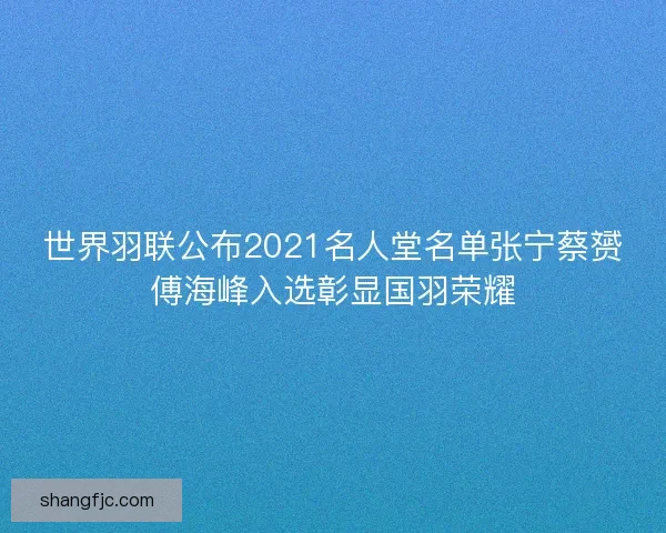 世界羽联公布2021名人堂名单张宁蔡赟傅海峰入选彰显国羽荣耀