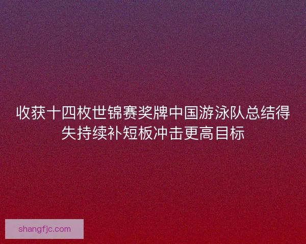 收获十四枚世锦赛奖牌中国游泳队总结得失持续补短板冲击更高目标