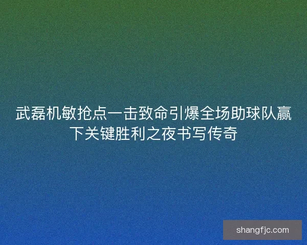 武磊机敏抢点一击致命引爆全场助球队赢下关键胜利之夜书写传奇