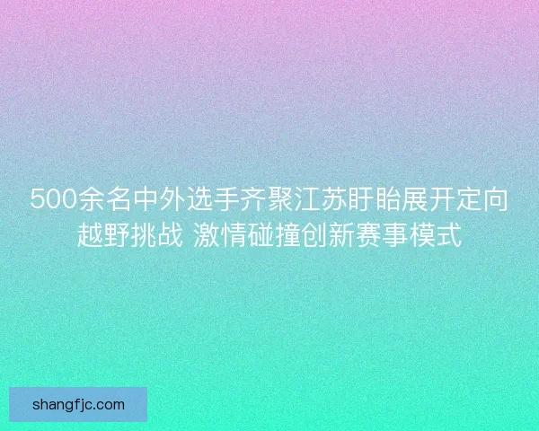500余名中外选手齐聚江苏盱眙展开定向越野挑战 激情碰撞创新赛事模式