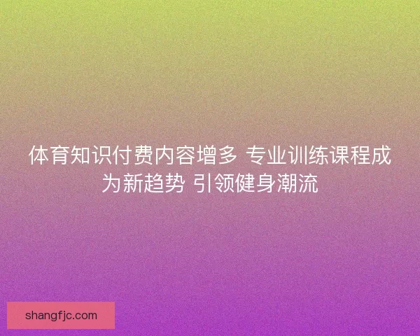 体育知识付费内容增多 专业训练课程成为新趋势 引领健身潮流