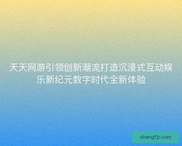 天天网游引领创新潮流打造沉浸式互动娱乐新纪元数字时代全新体验