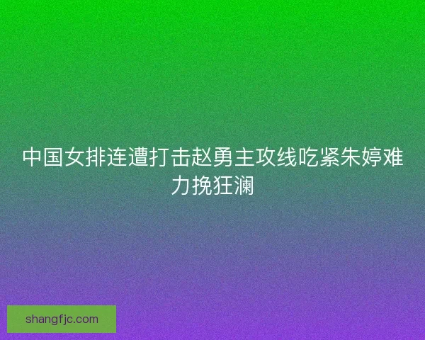 中国女排连遭打击赵勇主攻线吃紧朱婷难力挽狂澜