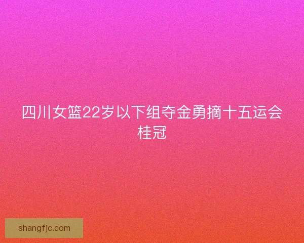 四川女篮22岁以下组夺金勇摘十五运会桂冠