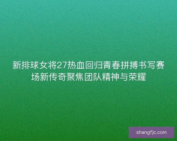 新排球女将27热血回归青春拼搏书写赛场新传奇聚焦团队精神与荣耀