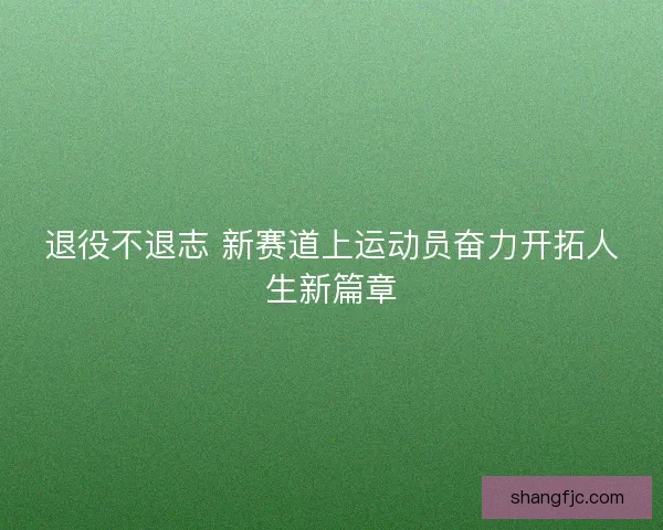 退役不退志 新赛道上运动员奋力开拓人生新篇章 退役不退志 新赛道上运动员奋力开拓人生新篇章