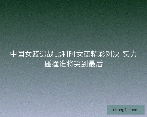 中国女篮迎战比利时女篮精彩对决 实力碰撞谁将笑到最后