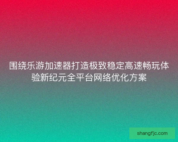 围绕乐游加速器打造极致稳定高速畅玩体验新纪元全平台网络优化方案