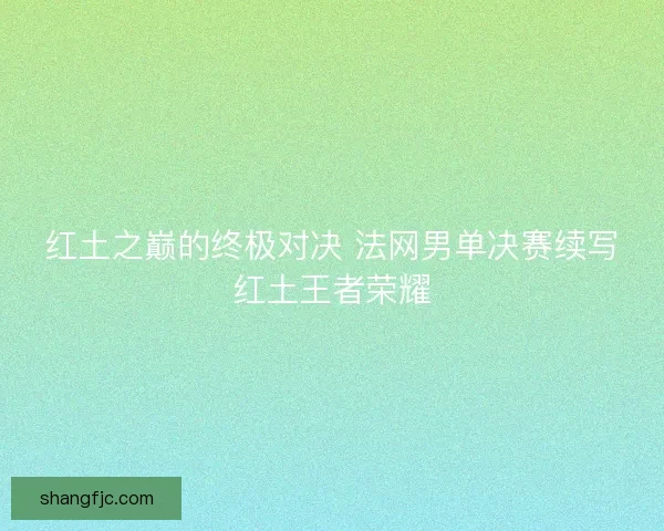 红土之巅的终极对决 法网男单决赛续写红土王者荣耀